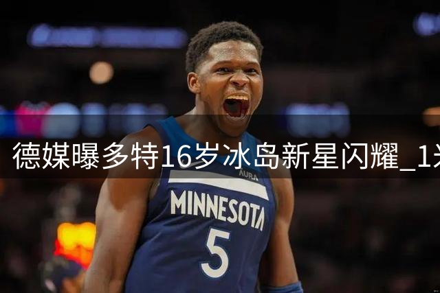 德媒曝多特16岁冰岛新星闪耀 1米94高塔获誉"哈兰德二代